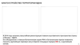 БЛАГОУСТРОЙСТВО ТЕРРИТОРИИ ВДНХ
15
В 2014 году началась масштабная реконструкция главного выставочного пространства страны
и Москвы – ВДНХ.
Его объединение с главным Ботаническим садом РАН и Останкинским парком позволило
получить крупнейшую парковую зону в Европе площадью порядка 540 га, с крупнейшим
катком.
 