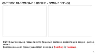 СВЕТОВОЕ ОФОРМЛЕНИЕ В ОСЕННЕ – ЗИМНИЙ ПЕРИОД
18
В 2013 году впервые в городе принята Концепция светового оформления в осенне – зимний
период.
Ежегодно сезонная подсветка работает в период с 1 ноября по 1 апреля.
 