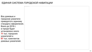 ЕДИНАЯ СИСТЕМА ГОРОДСКОЙ НАВИГАЦИИ
Все домовые и
городские указатели
приводятся к единому
стандарту оформления.
Всего до 2018 г.
в городе будет
установлено около
11 тыс. городских
указателей и
67 тыс. комплектов
домовых указателей.
19
 