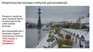 Сегодня в городе ни
один знаковый проект
не реализуется без
учёта мнения
жителей.
Для взаимодействия с
жителями созданы
электронные порталы
«Наш город» и
«Активный
гражданин».
2
ПРАВИТЕЛЬСТВО МОСКВЫ ОТКРЫТОЕ ДЛЯ МОСКВИЧЕЙ
 