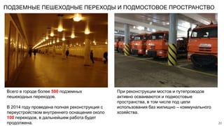 ПОДЗЕМНЫЕ ПЕШЕХОДНЫЕ ПЕРЕХОДЫ И ПОДМОСТОВОЕ ПРОСТРАНСТВО
20
Всего в городе более 500 подземных
пешеходных переходов.
В 2014 году проведена полная реконструкция с
переустройством внутреннего оснащения около
100 переходов, в дальнейшем работа будет
продолжена.
При реконструкции мостов и путепроводов
активно осваиваются и подмостовые
пространства, в том числе под цели
использования баз жилищно – коммунального
хозяйства.
 
