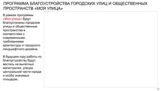 ПРОГРАММА БЛАГОУСТРОЙСТВА ГОРОДСКИХ УЛИЦ И ОБЩЕСТВЕННЫХ
ПРОСТРАНСТВ «МОЯ УЛИЦА»
В рамках программы
«Моя улица» будут
благоустроены городские
улицы и общественные
пространства в
соответствии с
современными
требованиями
архитектуры и городского
ландшафтного дизайна.
В будущем году работы по
благоустройству будут
вестись на вылетных
магистралях, улицах
центральной части города
и особо значимых
площадях.
22
 