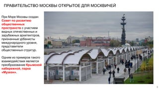 ПРАВИТЕЛЬСТВО МОСКВЫ ОТКРЫТОЕ ДЛЯ МОСКВИЧЕЙ
3
При Мэре Москвы создан
Совет по развитию
общественных
пространств с участием
видных отечественных и
зарубежных архитекторов,
признанные урбанисты
международного уровня,
представители
общественных структур.
Одним из примеров такого
взаимодействия является
преобразование Крымской
набережной, парка
«Музеон».
 
