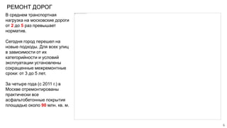 РЕМОНТ ДОРОГ
В среднем транспортная
нагрузка на московские дороги
от 2 до 5 раз превышает
норматив.
Сегодня город перешел на
новые подходы. Для всех улиц
в зависимости от их
категорийности и условий
эксплуатации установлены
сокращенные межремонтные
сроки: от 3 до 5 лет.
За четыре года (с 2011 г.) в
Москве отремонтированы
практически все
асфальтобетонные покрытия
площадью около 90 млн. кв. м.
6
 