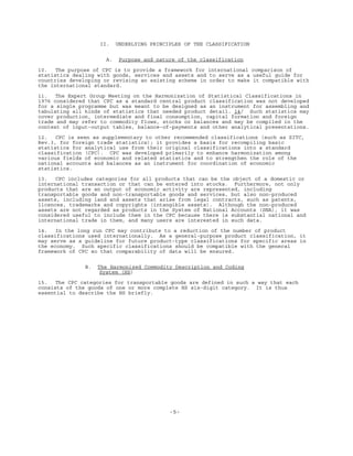 -5-
II. UNDERLYING PRINCIPLES OF THE CLASSIFICATION
A. Purpose and nature of the classification
10. The purpose of CPC is to provide a framework for international comparison of
statistics dealing with goods, services and assets and to serve as a useful guide for
countries developing or revising an existing scheme in order to make it compatible with
the international standard.
11. The Expert Group Meeting on the Harmonization of Statistical Classifications in
1976 considered that CPC as a standard central product classification was not developed
for a single programme but was meant to be designed as an instrument for assembling and
tabulating all kinds of statistics that needed product detail. 14/ Such statistics may
cover production, intermediate and final consumption, capital formation and foreign
trade and may refer to commodity flows, stocks or balances and may be compiled in the
context of input-output tables, balance-of-payments and other analytical presentations.
12. CPC is seen as supplementary to other recommended classifications (such as SITC,
Rev.3, for foreign trade statistics); it provides a basis for recompiling basic
statistics for analytical use from their original classifications into a standard
classification (CPC). CPC was developed primarily to enhance harmonization among
various fields of economic and related statistics and to strengthen the role of the
national accounts and balances as an instrument for coordination of economic
statistics.
13. CPC includes categories for all products that can be the object of a domestic or
international transaction or that can be entered into stocks. Furthermore, not only
products that are an output of economic activity are represented, including
transportable goods and non-transportable goods and services, but also non-produced
assets, including land and assets that arise from legal contracts, such as patents,
licences, trademarks and copyrights (intangible assets). Although the non-produced
assets are not regarded as products in the System of National Accounts (SNA), it was
considered useful to include them in the CPC because there is substantial national and
international trade in them, and many users are interested in such data.
14. In the long run CPC may contribute to a reduction of the number of product
classifications used internationally. As a general-purpose product classification, it
may serve as a guideline for future product-type classifications for specific areas in
the economy. Such specific classifications should be compatible with the general
framework of CPC so that comparability of data will be ensured.
B. The Harmonized Commodity Description and Coding
System (HS)
15. The CPC categories for transportable goods are defined in such a way that each
consists of the goods of one or more complete HS six-digit category. It is thus
essential to describe the HS briefly.
 