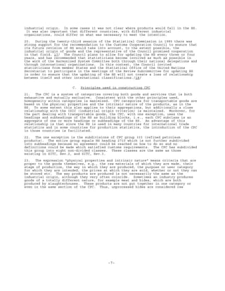 -7-
industrial origin. In some cases it was not clear where products would fall in the HS.
It was also important that different countries, with different industrial
organizations, could differ on what was necessary to meet the intention.
20. During the twenty-third session of the Statistical Commission in 1985 there was
strong support for the recommendation to the Customs Cooperation Council to ensure that
its future revision of HS would take into account, to the extent possible, the
industrial origin of goods and the representative of the Council promised cooperation
in that field. 17/ The Council plans to allow for updating the HS every three or four
years, and has recommended that statisticians become involved as much as possible in
the work of the Harmonized System Committee both through their national delegations and
through international organizations. In this context, the Council invited
statisticians from member States and the Statistical Office of the United Nations
Secretariat to participate in the meetings of the Review Subcommittee for updating HS
in order to ensure that the updating of the HS will not create a loss of relationship
between itself and other international classifications./18/
C. Principles used in constructing CPC
21. The CPC is a system of categories covering both goods and services that is both
exhaustive and mutually exclusive. Consistent with the other principles used,
homogeneity within categories is maximized. CPC categories for transportable goods are
based on the physical properties and the intrinsic nature of the products, as in the
HS. To some extent this also applies to their aggregations, but additionally a close
relationship with the ISIC (industrial origin criterion) is maintained. Moreover, for
the part dealing with transportable goods, the CPC, with one exception, uses the
headings and subheadings of the HS as building blocks, i.e., each CPC subclass is an
aggregate of one or more headings or subheadings of the HS. An advantage of this
relationship is that since the HS is used in many countries for international trade
statistics and in some countries for production statistics, the introduction of the CPC
in those countries is facilitated.
22. The one exception is the subdivisions of CPC group 333 (refined petroleum
products). The entire group equals HS heading 2710 which is not further subdivided
into subheadings because no agreement could be reached on how to do so and no
definitions could be made which satisfied customs requirements. The CPC has subdivided
this group into eight non-divided classes. These classes are the same as those
existing in SITC, Rev.2, and SITC, Rev.3.
23. The expression "physical properties and intrinsic nature" means criteria that are
proper to the goods themselves, e.g., the raw materials of which they are made, their
stage of production, the way in which they are produced, the purpose or user category
for which they are intended, the prices at which they are sold, whether or not they can
be stored etc. The way products are produced is not necessarily the same as the
industrial origin, although they very often coincide. Sometimes an industry produces
goods of a totally different nature, for example meat and hides, which are both
produced by slaughterhouses. These products are not put together in one category or
even in the same section of the CPC. Thus, unprocessed hides are considered raw
 