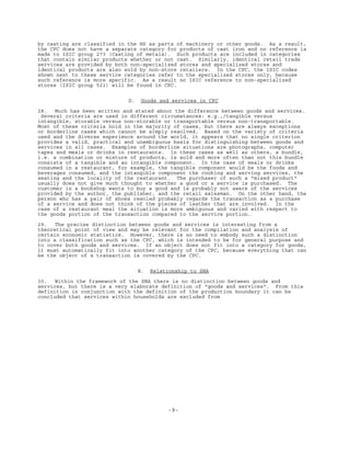 -9-
by casting are classified in the HS as parts of machinery or other goods. As a result,
the CPC does not have a separate category for products of cast iron and no reference is
made to ISIC group 273 (Casting of metals). Such products are included in categories
that contain similar products whether or not cast. Similarly, identical retail trade
services are provided by both non-specialized stores and specialized stores and
identical products are also sold by non-store retailers. In the CPC, the ISIC codes
shown next to these service categories refer to the specialized stores only, because
such reference is more specific. As a result no ISIC reference to non-specialized
stores (ISIC group 521) will be found in CPC.
D. Goods and services in CPC
28. Much has been written and stated about the difference between goods and services.
Several criteria are used in different circumstances: e.g.,/tangible versus
intangible, storable versus non-storable or transportable versus non-transportable.
Most of these criteria hold in the majority of cases, but there are always exceptions
or borderline cases which cannot be simply resolved. Based on the variety of criteria
used and the diverse experience around the world, it appears that no single criterion
provides a valid, practical and unambiguous basis for distinguishing between goods and
services in all cases. Examples of borderline situations are photographs, computer
tapes and meals or drinks in restaurants. In these cases as well as others, a bundle,
i.e. a combination or mixture of products, is sold and more often than not this bundle
consists of a tangible and an intangible component. In the case of meals or drinks
consumed in a restaurant, for example, the tangible component would be the foods and
beverages consumed, and the intangible component the cooking and serving services, the
seating and the locality of the restaurant. The purchaser of such a "mixed product"
usually does not give much thought to whether a good or a service is purchased. The
customer in a bookshop wants to buy a good and is probably not aware of the services
provided by the author, the publisher, and the retail salesman. On the other hand, the
person who has a pair of shoes resoled probably regards the transaction as a purchase
of a service and does not think of the pieces of leather that are involved. In the
case of a restaurant meal the situation is more ambiguous and varied with respect to
the goods portion of the transaction compared to the service portion.
29. The precise distinction between goods and services is interesting from a
theoretical point of view and may be relevant for the compilation and analysis of
certain economic statistics. However, there is no need to embody such a distinction
into a classification such as the CPC, which is intended to be for general purpose and
to cover both goods and services. If an object does not fit into a category for goods,
it must automatically fit into another category of the CPC, because everything that can
be the object of a transaction is covered by the CPC.
E. Relationship to SNA
30. Within the framework of the SNA there is no distinction between goods and
services, but there is a very elaborate definition of "goods and services". From this
definition in conjunction with the definition of the production boundary it can be
concluded that services within households are excluded from
 