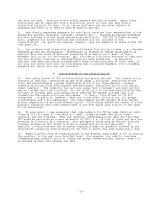 -10-
the services area. Services within establishments are also excluded. Again these
limitations may be important from a statistical point of view, but less from a
classification point of view. In so far as such services are never objects of
transactions there is no need to specify them in the CPC.
31. SNA clearly separates payments for non-factor services from remunerations of the
production factors (salaries, interest, property etc.). Unrequited current transfers
are also excluded from the goods and services definition. The CPC follows the same
line: payments for factor services and transfers are not included in the
classification. For practical reasons, however, they are added as an annex to the CPC
(see para./60).
32. For international trade statistics a different distinction is made, i.e.,/between
merchandise and non-merchandise. Merchandise is defined as "goods which add to or
subtract from the stock of material resources of a country as a result of their
movement into or out of the country". 19/ This definition coincides more or less with
the CPC sections 0 through 4, although there are many exceptions. It should be
realized that when discussing international trade in services what is often meant is
not only non-factor services, but everything that is non-merchandise, even including
payments for factor services and transfers.
F. Coding system of the classification
33. The coding system of CPC is hierarchical and purely decimal. The classification
consists of sections (identified by the first digit), divisions (identified by the
first and second digits), groups (identified by the first three digits), classes
(identified by the first four digits) and subclasses (identified by all five digits,
taken together). The codes for the sections range from 0 through 9 and each section
may be divided into nine divisions. At the third digit of the code each division may,
in turn, be divided into nine groups which then may be further divided into nine
classes and then again into nine subclasses. In theory, this allows for 65,610
categories. In practice, however, there are 10 sections, 69 divisions, 293 groups,
1,050/classes and 1,811 subclasses. The code numbers in CPC consist of five digits
without separation of any kind between digits. This coding system was chosen to avoid
possible confusion with code numbers used in the SITC which uses a point to the right
of the third digit.
34. At some point it was suggested that code numbers for CPC be made identical with
those of ISIC at least at the two-digit level, using the same tabulation codes
(letters) for the sections. This was, however, intentionally not done for fear that
CPC would be perceived as a mere extension of ISIC, i.e.,/a list of goods and services,
produced by a certain ISIC industry. This perception would greatly detract from the
intended purpose of CPC, which is to be a classification in its own right. In
addition, it would enforce the erroneous impression that all products covered by the
related CPC categories were products of the ISIC to which they were numerically tied.
35. Where a given level of classification is not further subdivided, a "0" is used in
the position for the next more detailed level. For example, the code for subclass
"Unmanufactured tobacco" is 01700, since the group "Unmanufactured tobacco (code 017)
is divided neither into classes nor into
 