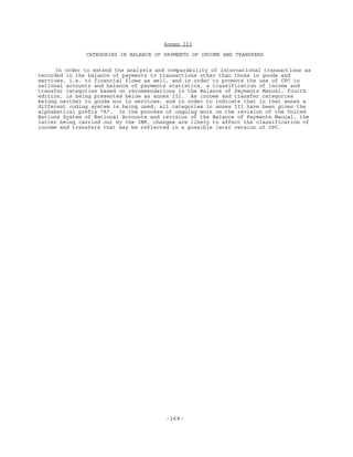 -169-
Annex III
CATEGORIES IN BALANCE OF PAYMENTS OF INCOME AND TRANSFERS
In order to extend the analysis and comparability of international transactions as
recorded in the balance of payments to transactions other than those in goods and
services, i.e. to financial flows as well, and in order to promote the use of CPC in
national accounts and balance of payments statistics, a classification of income and
transfer categories based on recommendations in the Balance of Payments Manual, fourth
edition, is being presented below as annex III. As income and transfer categories
belong neither to goods nor to services, and in order to indicate that in that annex a
different coding system is being used, all categories in annex III have been given the
alphabetical prefix "A". In the process of ongoing work on the revision of the United
Nations System of National Accounts and revision of the Balance of Payments Manual, the
latter being carried out by the IMF, changes are likely to affect the classification of
income and transfers that may be reflected in a possible later version of CPC.
 