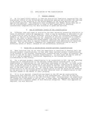 -12-
III. APPLICATION OF THE CLASSIFICATION
A. General remarks
37. At its twenty-fifth session in 1989 the Statistical Commission requested that the
Statistical Office of the United Nations Secretariat publish and circulate CPC and that
it be called to the attention of the States Members of the United Nations and the
specialized agencies. The Commission also recommended that Member States make use of
CPC as a provisional classification in order to gain experience in obtaining
international comparability for data according to goods and services.
B. Use of different levels of the classification
38. Different uses and types of statistics are best served by presenting statistics in
terms of different levels of aggregation. Thus it may be necessary or desirable to use
a classification such as CPC at different levels of detail for different purposes; for
example, it may not be necessary for the purposes of national accounting to classify
data at the level of detail required for industrial statistics purposes. Similarly,
data on production obtained from establishment inquiries can usually be classified in
far more detail than data on capital formation obtained from administrative reporting
systems. The CPC furnishes a framework for comparable classifications of data at
differing levels of detail, because of its hierarchical structure.
C. Using CPC in establishing related national classifications
39. Many countries that do not have the experience or resources to develop their own
national product classifications, or that want their national product classifications
to be related to the relevant international classifications as closely as possible, may
choose to use CPC as their national classification. In such cases CPC may be used as
is or it may be expanded or contracted, depending on the economy and other
circumstances of the country.
40. For a national product classification to be convertible to CPC, the most detailed
categories of classification in the national scheme should coincide with, or be
subdivisions or combinations of, the individual subclasses of the CPC. In other words,
each of the most detailed categories of the national product classification should not
cover selected portions of two or more subclasses of the CPC, but should in general be
part of the same class of the CPC. As long as these requirements are observed, the
convertibility of the national product classification to the CPC would not be affected
by the position of the categories at the most detailed level of classification in the
national scheme or the manner of their grouping.
41. If it is so desired, classifications based on the CPC may be constructed by
subdividing each subclass into as many as nine subcategories. This may be done by
appending one decimal place to the CPC five-digit code. Alternatively, the subdivision
of classes into subclasses in the CPC may, in some cases, be expanded by replacing the
subclasses with a greater number of more detailed categories. Where this approach is
employed, the more detailed
 