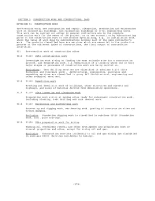 -174-
SECTION 5 CONSTRUCTION WORK AND CONSTRUCTIONS; LAND
DIVISION 51 CONSTRUCTION WORK
Pre-erection work; new construction and repair, alteration, restoration and maintenance
work on residential buildings, non-residential buildings or civil engineering works.
This work can be carried out either by general contractors who do the complete
construction work for the owner of the project, or on own account; or by subcontracting
parts of the construction work to contractors specializing, e.g., in installation work,
where the value of work done by subcontractors becomes part of the main contractor's
work. The products classified here are services which are essential in the production
process of the different types of constructions, the final output of construction
activities.
511 Pre-erection work at construction sites
5111 51110 Site investigation work
Investigation work aiming at finding the most suitable site for a construction
project, and demarcation work, i.e./demarcation of a locality where one or more
major stages or processes of construction work are being carried on.
Exclusions: Test drilling services are classified in subclass 51130 (Site
formation and clearance work). Architectural, engineering, surveying and
mapmaking services are classified in group 867 (Architectural, engineering and
other technical services).
5112 51120 Demolition work
Wrecking and demolition work of buildings, other structures and streets and
highways, and sales of material derived from demolishing operations.
5113 51130 Site formation and clearance work
Preparation work aiming at making sites ready for subsequent construction work,
including blasting, test drilling and rock removal work.
5114 51140 Excavating and earthmoving work
Excavating and digging work, earthmoving work, grading of construction sites and
trench digging.
Exclusion: Foundation digging work is classified in subclass 51510 (Foundation
work, incl. pile driving).
5115 51150 Site preparation work for mining
Tunnelling, overburden removal and other development and preparation work of
mineral properties and sites, except for mining oil and gas.
Exclusion: Construction services incidental to oil and gas mining are classified
in subclass 88300 (Services incidental to mining).
 