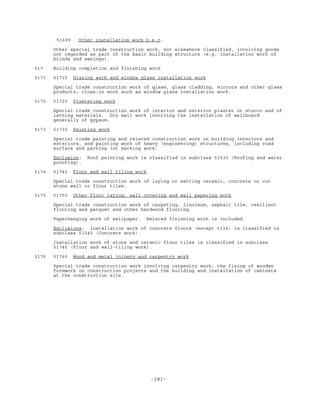 -181-
51699 Other installation work n.e.c.
Other special trade construction work, not elsewhere classified, involving goods
not regarded as part of the basic building structure (e.g. installation work of
blinds and awnings).
517 Building completion and finishing work
5171 51710 Glazing work and window glass installation work
Special trade construction work of glass, glass cladding, mirrors and other glass
products; close-in work such as window glass installation work.
5172 51720 Plastering work
Special trade construction work of interior and exterior plaster or stucco and of
lathing materials. Dry wall work involving the installation of wallboard
generally of gypsum.
5173 51730 Painting work
Special trade painting and related construction work on building interiors and
exteriors, and painting work of heavy (engineering) structures, including road
surface and parking lot marking work.
Exclusion: Roof painting work is classified in subclass 51530 (Roofing and water
proofing).
5174 51740 Floor and wall tiling work
Special trade construction work of laying or setting ceramic, concrete or cut
stone wall or floor tiles.
5175 51750 Other floor laying, wall covering and wall papering work
Special trade construction work of carpeting, linoleum, asphalt tile, resilient
flooring and parquet and other hardwood flooring.
Paperhanging work of wallpaper. Related finishing work is included.
Exclusions: Installation work of concrete floors (except tile) is classified in
subclass 51540 (Concrete work).
Installation work of stone and ceramic floor tiles is classified in subclass
51740 (Floor and wall-tiling work).
5176 51760 Wood and metal joinery and carpentry work
Special trade construction work involving carpentry work, the fixing of wooden
formwork on construction projects and the building and installation of cabinets
at the construction site.
 