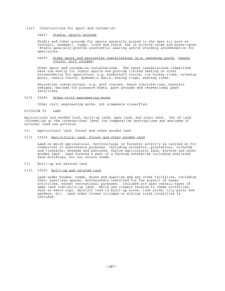 -187-
5227 Constructions for sport and recreation
52271 Stadia, sports grounds
Stadia and other grounds for sports generally played in the open air such as
football, baseball, rugby, track and field, car or bicycle races and horse-races.
Stadia generally provide substantial seating and/or standing accommodation for
spectators.
52279 Other sport and recreation installations (e.g. swimming pools, tennis
courts, golf courses)
Other sport and recreation installations. The sport installations classified
here are mostly for indoor sports and provide limited seating or other
accommodation for spectators, e.g. basketball courts, ice hockey rinks, swimming
pools, tennis courts, gymnastic halls, boxing rings, skating rinks.
Recreation installations, e.g. golf courses, beach installations, mountain
refuges, marinas for pleasure boats, park grounds and recreational park
facilities.
5229 52290 Other civil engineering works
Other civil engineering works, not elsewhere classified.
DIVISION 53 LAND
Agricultural and wooded land, built-up land, open land, and other land. Use of land
information at the international level for comparative descriptions and analyses of
national land use patterns.
531 Agricultural land, forest and other wooded land
5310 53100 Agricultural land, forest and other wooded land
Land on which agricultural, horticultural or forestry activity is carried on for
commercial or subsistence purposes, including nurseries, plantations, orchards
and vineyards, meadows and pastures; fallow agricultural land, forests and other
wooded land. Land forming a part of a farming enterprise including scattered
farm buildings, but not access roads.
532 Built-up and related land
5320 53200 Built-up and related land
Land under houses, roads, mines and quarries and any other facilities, including
their auxiliary spaces, deliberately installed for the pursuit of human
activities, except recreational purposes. Included are also certain types of
open land (non-built-up land), which are closely related to these activities,
such as waste tips, derelict land in built-up areas, junk yards, city parks and
gardens, etc. Land under closed villages or similar rural localities is
included.
 