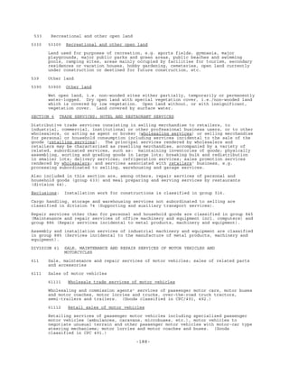 -188-
533 Recreational and other open land
5330 53300 Recreational and other open land
Land used for purposes of recreation, e.g. sports fields, gymnasia, major
playgrounds, major public parks and green areas, public beaches and swimming
pools, camping sites, areas mainly occupied by facilities for tourism, secondary
residences or vacation houses, hobby gardening, cemeteries, open land currently
under construction or destined for future construction, etc.
539 Other land
5390 53900 Other land
Wet open land, i.e. non-wooded sites either partially, temporarily or permanently
water-logged. Dry open land with special vegetation cover, i.e./non-wooded land
which is covered by low vegetation. Open land without, or with insignificant,
vegetation cover. Land covered by surface water.
SECTION 6 TRADE SERVICES; HOTEL AND RESTAURANT SERVICES
Distributive trade services consisting in selling merchandise to retailers, to
industrial, commercial, institutional or other professional business users, or to other
wholesalers, or acting as agent or broker (wholesaling services) or selling merchandise
for personal or household consumption including services incidental to the sale of the
goods (retailing services). The principal services rendered by wholesalers and
retailers may be characterized as reselling merchandise, accompanied by a variety of
related, subordinated services, such as: maintaining inventories of goods; physically
assembling, sorting and grading goods in large lots; breaking bulk and redistribution
in smaller lots; delivery services; refrigeration services; sales promotion services
rendered by wholesalers; and services associated with retailers' business, e.g.
processing subordinated to selling, warehousing and garage services.
Also included in this section are, among others, repair services of personal and
household goods (group 633) and meal preparing and serving services by restaurants
(division 64).
Exclusions: Installation work for constructions is classified in group 516.
Cargo handling, storage and warehousing services not subordinated to selling are
classified in division 74 (Supporting and auxiliary transport services).
Repair services other than for personal and household goods are classified in group 845
(Maintenance and repair services of office machinery and equipment incl. computers) and
group 886 (Repair services incidental to metal products, machinery and equipment).
Assembly and installation services of industrial machinery and equipment are classified
in group 885 (Services incidental to the manufacture of metal products, machinery and
equipment).
DIVISION 61 SALE, MAINTENANCE AND REPAIR SERVICES OF MOTOR VEHICLES AND
MOTORCYCLES
611 Sale, maintenance and repair services of motor vehicles; sales of related parts
and accessories
6111 Sales of motor vehicles
61111 Wholesale trade services of motor vehicles
Wholesaling and commission agents' services of passenger motor cars, motor buses
and motor coaches, motor lorries and trucks, over-the-road truck tractors,
semi-trailers and trailers. (Goods classified in CPC/491, 492.)
61112 Retail sales of motor vehicles
Retailing services of passenger motor vehicles including specialized passenger
motor vehicles (ambulances, caravans, microbuses, etc.), motor vehicles to
negotiate unusual terrain and other passenger motor vehicles with motor-car type
steering mechanisms; motor lorries and motor coaches and buses. (Goods
classified in CPC 491.)
 