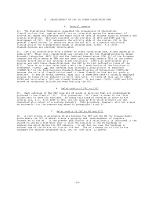 -14-
IV. RELATIONSHIP OF CPC TO OTHER CLASSIFICATIONS
A. General remarks
43. The Statistical Commission requested the preparation of statistical
classifications that together would form an integrated system for measurement of
activities, goods and services and which could be used in various kinds of economic and
related statistics. The work resulted in the revision of ISIC and SITC and the
development of CPC. ISIC represents the activity side of the system; CPC is the
general classification for goods and services and SITC is a special statistical
classification for transportable goods in international trade. All three
classifications are strongly interrelated.
44. CPC also interrelates with a number of other classifications, either directly or
indirectly. These other classifications include the HS, the Classification by Broad
Economic Categories (BEC),/20/ and the Combined Nomenclature (CN) 21/ of the European
Communities which meets at one and the same time the requirements both of the Common
Customs Tariff and of the external trade statistics. SITC also interrelates in a
precise way with these classifications; the BEC is in fact defined in terms of the
SITC. There is no direct relationship with the Classification of the Functions of
Government (COFOG), 22/ the International Standard Classification of Education
(ISCED)/23/ or the International Standard Classification of Occupations (ISCO)/24/
because the units of classification used in these classifications are not goods or
services. It may be noted, however, that ISIC is sometimes used to classify employed
persons in terms of the industry in which they work. In terms of this use of ISIC,
ISCED and particularly ISCO are closely related. In any case, COFOG, ISCED and ISCO
served as background information when drafting the CPC.
B. Relationship of CPC to ISIC
45. Each subclass of the CPC consists of goods or services that are predominantly
produced in one class of ISIC. This predominant ISIC class is shown in the first
column next to each CPC subclass. By using this kind of correlation table in the
reverse way, i.e., from ISIC to CPC, one can usually find which products are the
characteristic output of a certain industry. This procedure, however, will not always
be successful for the reasons explained in paragraphs 19 and 27.
C. Relationship of CPC to HS and SITC
46. A very strong relationship exists between the CPC and the HS for transportable
goods where the CPC is almost always a grouping and rearrangement of complete
categories of the HS. In the present publication this relationship is indicated in the
second column by a reference next to each CPC subclass to the HS headings or
subheadings which define the CPC category. In all but one case the headings or
subheadings of the HS are not further divided. The only exception to this is the
category for refined petroleum oils, CPC 333 (see para. 22 above).
 