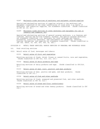 -199-
62287 Wholesale trade services of machinery and equipment related supplies
Specialized wholesaling services of supplies related to the machinery and
equipment classified in the other subdivisions of class 6228, e.g./parts of
machinery, and industrial supplies, not elsewhere classified. (Goods classified
in CPC 42, 43, 44.)
62289 Wholesale trade services of other machinery and equipment for use in
industry and commerce, etc.
Specialized wholesaling services of general purpose machinery, e.g./engines and
turbines, gearing and driving elements, burners, and special purpose machinery,
not elsewhere classified, e.g. machinery for food, beverage and tobacco
processing, electrical machinery, and instruments for measuring, checking,
testing, navigating, and supplies not elsewhere classified. (Goods classified in
CPC 364, 38600, 43, 445, 447, 449, 46, 482.)
DIVISION 63 RETAIL TRADE SERVICES; REPAIR SERVICES OF PERSONAL AND HOUSEHOLD GOODS
631 Food retailing services
6310 Retail sales of food, beverages and tobacco
63101 Retail sales of fruit and vegetables
Retailing services of fresh, dried, frozen or canned fruits, nuts and vegetables.
(Goods classified in CPC 012, 013, 213, 215.)
63102 Retail sales of dairy products and eggs
Retailing services of dairy products and eggs. (Goods classified in CPC/029,
22.)
63103 Retail sales of meat (incl. poultry) and meat products
Retailing services of meat, poultry and game, and meat products. (Goods
classified in CPC 211.)
63104 Retail sales of fish and other seafoods
Retailing services of fresh, prepared and preserved fish, and other seafoods.
(Goods classified in CPC 04, 212.)
63105 Retail sales of bread and flour confectionery
Retailing services of bread and other bakery products. (Goods classified in CPC
234.)
 
