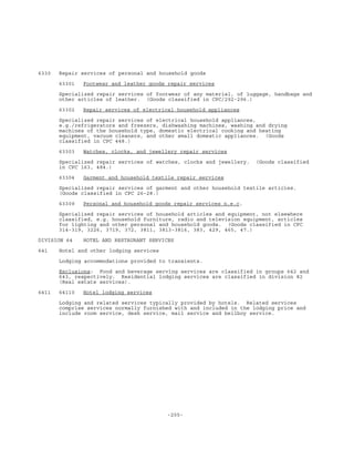-205-
6330 Repair services of personal and household goods
63301 Footwear and leather goods repair services
Specialized repair services of footwear of any material, of luggage, handbags and
other articles of leather. (Goods classified in CPC/292-296.)
63302 Repair services of electrical household appliances
Specialized repair services of electrical household appliances,
e.g./refrigerators and freezers, dishwashing machines, washing and drying
machines of the household type, domestic electrical cooking and heating
equipment, vacuum cleaners, and other small domestic appliances. (Goods
classified in CPC 448.)
63303 Watches, clocks, and jewellery repair services
Specialized repair services of watches, clocks and jewellery. (Goods classified
in CPC 163, 484.)
63304 Garment and household textile repair services
Specialized repair services of garment and other household textile articles.
(Goods classified in CPC 26-28.)
63309 Personal and household goods repair services n.e.c.
Specialized repair services of household articles and equipment, not elsewhere
classified, e.g. household furniture, radio and television equipment, articles
for lighting and other personal and household goods. (Goods classified in CPC
314-319, 3226, 3719, 372, 3811, 3813-3816, 383, 429, 465, 47.)
DIVISION 64 HOTEL AND RESTAURANT SERVICES
641 Hotel and other lodging services
Lodging accommodations provided to transients.
Exclusions: Food and beverage serving services are classified in groups 642 and
643, respectively. Residential lodging services are classified in division 82
(Real estate services).
6411 64110 Hotel lodging services
Lodging and related services typically provided by hotels. Related services
comprise services normally furnished with and included in the lodging price and
include room service, desk service, mail service and bellboy service.
 