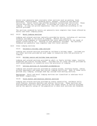 -206-
Hotels also generally make available other services such as parking, food,
beverages, entertainment, swimming pools, banquet, convention and meeting
facilities. Resort hotels may provide extensive recreational facilities. These
various services are included here, if provided as a part of the price of
lodging. If they are priced separately, they are classified according to the
service provided.
The services rendered by hotels are generally more complete than those offered by
motels and other lodging places.
6412 64120 Motel lodging services
Lodging and related services typically provided by motels, including all services
normally included in the price of lodging. Motels are typically
located along highways or thoroughfares and cater specifically to the needs of
people travelling by car. Parking is thus generally included. The services
rendered are generally less complete than full hotel service.
6419 Other lodging services
64191 Children's holiday camp services
Lodging and related services provided by children's holiday camps. Included are
all other services provided by such camps in connection with the provision of
lodging.
64192 Holiday centre and holiday home services
Lodging and related services provided by adult or family holiday camps, vacation
bungalows and similar holiday homes. Included are all other services provided by
such establishments in connection with the provision of lodging.
64193 Letting services of furnished accommodation
Lodging and related services provided by rooming houses, boarding houses, cabins,
private apartments and homes and similar lodging facilities. Most of these units
provide only lodging, although some may include food serving services.
Exclusions: Hotel and motel lodging services are classified in subclass 64110
and 64120, respectively.
64194 Youth hostel and mountain shelter services
Lodging and related services provided by school dormitories, residence halls,
youth hostels, mountain shelters and similar facilities. These services are
distinguished from full hotel service by the lesser extent of service provided
and by the specific group of the population to whom such services are rendered.
 