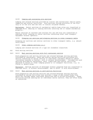 -207-
64195 Camping and caravaning site services
Lodging and related services provided by trailer and recreational vehicle parks,
campsites and similar facilities. Such services include provision of the site
only or of the site and the tent or trailer situated thereon.
Exclusions: Rental services of residential mobile home sites are classified in
subclass 82101 (Renting or leasing services involving own or leased residential
property).
Rental services of caravans and trailers for use off-site are classified in
subclass 83105 (Leasing or rental services concerning other land transport
equipment without operator).
64196 Sleeping car services and sleeping services in other transport media
Sleeping-car services and similar services in other transport media, e.g. aboard
ferry boats.
64199 Other lodging services n.e.c.
Lodging and related services of a type not elsewhere classified.
642 Food serving services
6421 64210 Meal serving services with full restaurant service
Food preparation and serving services and related beverage serving services
furnished by restaurants, cafes and similar eating facilities providing full
service consisting of waiter service to individual customers seated at tables
(including counters or booths), with or without entertainment. Included are such
services provided by restaurants, bars, nightclubs and similar facilities,
operated in hotels or other lodging places or in transport facilities, e.g. in
trains or aboard ships.
Exclusion: Serving services of beverages without prepared food are classified in
subclass 64310, if without entertainment, and in 64320, if with entertainment.
6422 64220 Meal serving services in self-service facilities
Food preparation and serving services and related beverage serving services
furnished by eating facilities that provide a range of pre-cooked foods from
which the customer makes individual selections and is billed accordingly. These
facilities provide seating but no individual waiter service; they are often known
as cafeterias.
 