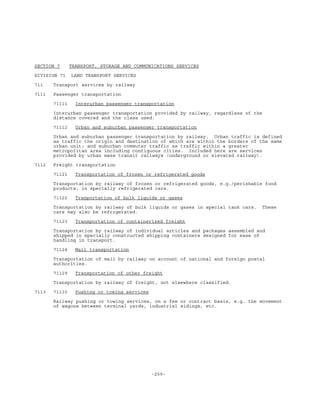 -209-
SECTION 7 TRANSPORT, STORAGE AND COMMUNICATIONS SERVICES
DIVISION 71 LAND TRANSPORT SERVICES
711 Transport services by railway
7111 Passenger transportation
71111 Interurban passenger transportation
Interurban passenger transportation provided by railway, regardless of the
distance covered and the class used.
71112 Urban and suburban passenger transportation
Urban and suburban passenger transportation by railway. Urban traffic is defined
as traffic the origin and destination of which are within the borders of the same
urban unit; and suburban commuter traffic as traffic within a greater
metropolitan area including contiguous cities. Included here are services
provided by urban mass transit railways (underground or elevated railway).
7112 Freight transportation
71121 Transportation of frozen or refrigerated goods
Transportation by railway of frozen or refrigerated goods, e.g./perishable food
products, in specially refrigerated cars.
71122 Tranportation of bulk liquids or gases
Transportation by railway of bulk liquids or gases in special tank cars. These
cars may also be refrigerated.
71123 Transportation of containerized freight
Transportation by railway of individual articles and packages assembled and
shipped in specially constructed shipping containers designed for ease of
handling in transport.
71124 Mail transportation
Transportation of mail by railway on account of national and foreign postal
authorities.
71129 Transportation of other freight
Transportation by railway of freight, not elsewhere classified.
7113 71130 Pushing or towing services
Railway pushing or towing services, on a fee or contract basis, e.g. the movement
of wagons between terminal yards, industrial sidings, etc.
 
