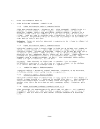 -210-
712 Other land transport services
7121 Other scheduled passenger transportation
71211 Urban and suburban regular transportation
Urban and suburban regularly scheduled multi-stop passenger transportation via
highways and other modes of land transport. Services classified here are
motor-bus, tramway, trolley bus and similar services generally rendered on a
franchise basis within the confines of a single city or group of contiguous
cities. These services are provided over predetermined routes on a predetermined
time schedule, may provide pick-up and discharge of passengers at any scheduled
stop, and are open to any user.
Exclusion: Urban and suburban passenger transportation by railway are classified
in subclass 71112.
71212 Urban and suburban special transportation
Scheduled transportation by school buses to carry pupils between their homes and
school, between schools etc., within the borders of a single city or group of
contiguous cities. Included is scheduled transportation between an urban centre
and airports or stations in this urban centre or in suburban locations by
motor-bus and multi-passenger airport limousine, with driver. These services are
provided over predetermined routes on a predetermined time schedule. They
generally have a restricted category of users. Most individual trips involve
either pick-ups or discharges, but not both.
Exclusion: Taxi services are classified in subclass 71221 and other
non-scheduled chauffeur-driven hired car services are classified in subclass
71222 (Rental services of passenger cars with operator).
71213 Interurban regular transportation
Interurban regularly scheduled highway passenger transportation by motor-bus,
including passenger accompanying baggage transportation.
71214 Interurban special transportation
Scheduled transportation by school buses to carry pupils between their homes and
school, between schools etc., from one to another urban centre. Also included is
scheduled transportation between an urban centre and airports or stations in
another urban centre by motor-bus and multi-passenger airport limousine, with
driver.
71219 Other scheduled passenger transportation n.e.c.
Other passenger land transportation by mechanized land vehicle, not elsewhere
classified. Included are cable-operated transport services, e.g. services by
teleferics, and also funicular and similar services rendered on a scheduled
basis.
 