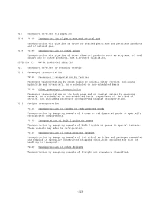 -213-
713 Transport services via pipeline
7131 71310 Transportation of petroleum and natural gas
Transportation via pipeline of crude or refined petroleum and petroleum products
and of natural gas.
7139 71390 Transportation of other goods
Transportation via pipeline of other chemical products such as ethylene, of coal
slurry and of other products, not elsewhere classified.
DIVISION 72 WATER TRANSPORT SERVICES
721 Transport services by seagoing vessels
7211 Passenger transportation
72111 Passenger transportation by ferries
Passenger transportation by ocean-going or coastal water ferries, including
hydrofoils and hovercraft, on a scheduled or non-scheduled basis.
72119 Other passenger transportation
Passenger transportation on the high seas and on coastal waters by seagoing
vessels, on a scheduled or non-scheduled basis, regardless of the class of
service, and including passenger accompanying baggage transportation.
7212 Freight transportation
72121 Transportation of frozen or refrigerated goods
Transportation by seagoing vessels of frozen or refrigerated goods in specially
refrigerated compartments.
72122 Tranportation of bulk liquids or gases
Transportation by seagoing vessels of bulk liquids or gases in special tankers.
These vessels may also be refrigerated.
72123 Transportation of containerized freight
Transportation by seagoing vessels of individual articles and packages assembled
and shipped in specially constructed shipping containers designed for ease of
handling in transport.
72129 Transportation of other freight
Transportation by seagoing vessels of freight not elsewhere classified.
 
