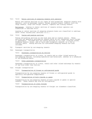 -214-
7213 72130 Rental services of seagoing vessels with operator
Rental and leasing services of all types of self-propelled, seagoing vessels with
operator, such as passenger vessels (except pleasure boats) tankers, bulk dry
cargo vessels, cargo and freight vessels, tugboats and fishing vessels.
Exclusions: Leasing or rental services of vessels without operator are
classified in subclass 83103.
Leasing or rental services of seagoing pleasure boats are classified in subclass
96499 (Other recreational services n.e.c.).
7214 72140 Towing and pushing services
Towing and pushing services on the high seas and on coastal waters. These
services are generally provided by vessels which do not themselves carry freight
or passengers. Included here are towing services of oil rigs, floating cranes,
dredging vessels, buoys, and of hulls and incomplete vessels, on a fee or
contract basis. Towing services for distressed seagoing vessels are also
included.
722 Transport services by non-seagoing vessels
7221 Passenger transportation
72211 Passenger transportation by ferries
Passenger transportation on rivers, on canals and on other inland waters by
non-seagoing ferries, including hydrofoils and hovercraft, whether on a scheduled
or non-scheduled basis.
72219 Other passenger transportation
Passenger transportation on rivers, canals and other inland waterways by vessels
of any kind other than ferries.
7222 Freight transportation
72221 Transportation of frozen or refrigerated goods
Transportation by non-seagoing vessels of frozen or refrigerated goods in
specially refrigerated compartments.
72222 Tranportation of bulk liquids or gases
Transportation by non-seagoing vessels of bulk liquids or gases in special
tankers. These vessels may also be refrigerated.
72229 Transportation of other freight
Transportation by non-seagoing vessels of freight not elsewhere classified.
 