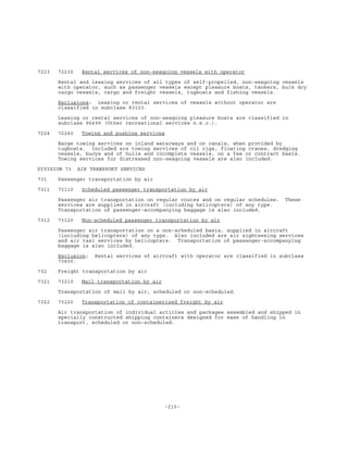 -215-
7223 72230 Rental services of non-seagoing vessels with operator
Rental and leasing services of all types of self-propelled, non-seagoing vessels
with operator, such as passenger vessels except pleasure boats, tankers, bulk dry
cargo vessels, cargo and freight vessels, tugboats and fishing vessels.
Exclusions: Leasing or rental services of vessels without operator are
classified in subclass 83103.
Leasing or rental services of non-seagoing pleasure boats are classified in
subclass 96499 (Other recreational services n.e.c.).
7224 72240 Towing and pushing services
Barge towing services on inland waterways and on canals, when provided by
tugboats. Included are towing services of oil rigs, floating cranes, dredging
vessels, buoys and of hulls and incomplete vessels, on a fee or contract basis.
Towing services for distressed non-seagoing vessels are also included.
DIVISION 73 AIR TRANSPORT SERVICES
731 Passenger transportation by air
7311 73110 Scheduled passenger transportation by air
Passenger air transportation on regular routes and on regular schedules. These
services are supplied in aircraft (including helicopters) of any type.
Transportation of passenger-accompanying baggage is also included.
7312 73120 Non-scheduled passenger transportation by air
Passenger air transportation on a non-scheduled basis, supplied in aircraft
(including helicopters) of any type. Also included are air sightseeing services
and air taxi services by helicopters. Transportation of passenger-accompanying
baggage is also included.
Exclusion: Rental services of aircraft with operator are classified in subclass
73400.
732 Freight transportation by air
7321 73210 Mail transportation by air
Transportation of mail by air, scheduled or non-scheduled.
7322 73220 Transportation of containerized freight by air
Air transportation of individual articles and packages assembled and shipped in
specially constructed shipping containers designed for ease of handling in
transport, scheduled or non-scheduled.
 