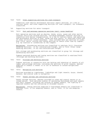 -218-
7449 74490 Other supporting services for road transport
Commercial road vehicle maintenance and minor repair services, on a fee or
contract basis, and other supporting services for road transport, not elsewhere
classified.
745 Supporting services for water transport
7451 74510 Port and waterway operation services (excl. cargo handling)
Port operation services such as wharves, docks, piers, quays and other marine
terminal facilities related services, including passenger terminal services in
connection with marine transportation, on a fee or contract basis, and operating
and maintenance services of boat, barge and ship canals, of canalized rivers and
of other artificial inland waterways. Also included here are services of locks,
boat lifts, weirs, sluices and towing services on canals other than by tugboat,
e.g. by tractors or locomotives on the towpath.
Exclusions: Stevedoring services are classified in subclass 74110 (Container
handling services), if for containerized freight, and in 74190 (Other cargo
handling services), if for non-containerized freight.
Port storage and warehousing services are classified in group 742 (Storage and
warehousing services).
Tugboat-assisted docking and towing services are classified in subclass/74520
(Pilotage and berthing services).
7452 74520 Pilotage and berthing services
Tugboat services in connection with the docking and undocking of vessels of all
types, and pilotage services, including the services of pilot vessels, whether
supplied to conduct a vessel in or out of harbours or around navigational
dangers.
7453 74530 Navigation aid services
Services provided by lighthouses, lightships and light vessels, buoys, channel
markers, and similar aids to navigation.
7454 74540 Vessel salvage and refloating services
Vessel salvage services, whether provided on ocean and coastal waters or on
inland waters. Such services consist of recovering distressed and sunk vessels
and their cargoes, including the raising of sunken vessels, the righting of
capsized vessels and the refloating of stranded vessels.
Exclusions: Towing services supplied to distressed vessels are classified in
subclass 72140, if for seagoing vessels, and in 72240, if for non-seagoing
vessels.
 