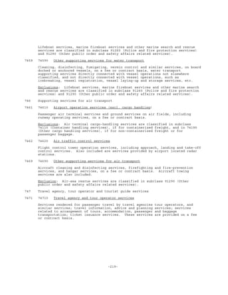 -219-
Lifeboat services, marine fireboat services and other marine search and rescue
services are classified in subclass 91260 (Police and fire protection services)
and 91290 (Other public order and safety affairs related services).
7459 74590 Other supporting services for water transport
Cleaning, disinfecting, fumigating, vermin control and similar services, on board
docked or anchored vessels, on a fee or contract basis, water transport
supporting services directly connected with vessel operations not elsewhere
classified, and not directly connected with vessel operations, such as
icebreaking, vessel registration, vessel laying-up and storage services, etc.
Exclusions: Lifeboat services, marine fireboat services and other marine search
and rescue services are classified in subclass 91260 (Police and fire protection
services) and 91290 (Other public order and safety affairs related services).
746 Supporting services for air transport
7461 74610 Airport operation services (excl. cargo handling)
Passenger air terminal services and ground services on air fields, including
runway operating services, on a fee or contract basis.
Exclusions: Air terminal cargo-handling services are classified in subclass
74110 (Container handling services), if for containerized freight, and in 74190
(Other cargo handling services), if for non-containerized freight or for
passenger baggage.
7462 74620 Air traffic control services
Flight control tower operation services, including approach, landing and take-off
control services. Also included are services provided by airport located radar
stations.
7469 74690 Other supporting services for air transport
Aircraft cleaning and disinfecting services, firefighting and fire-prevention
services, and hangar services, on a fee or contract basis. Aircraft towing
services are also included.
Exclusion: Air-sea rescue services are classified in subclass 91290 (Other
public order and safety affairs related services).
747 Travel agency, tour operator and tourist guide services
7471 74710 Travel agency and tour operator services
Services rendered for passenger travel by travel agencies tour operators, and
similar services; travel information, advice and planning services; services
related to arrangement of tours, accommodation, passenger and baggage
transportation; ticket issuance services. These services are provided on a fee
or contract basis.
 