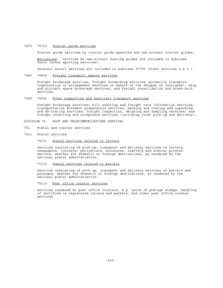 -220-
7472 74720 Tourist guide services
Tourist guide services by tourist guide agencies and own-account tourist guides.
Exclusions: Services by own-account hunting guides are included in subclass
96419 (Other sporting services).
Personal escort services are included in subclass 97090 (Other services n.e.c.).
7480 74800 Freight transport agency services
Freight brokerage services, freight forwarding services (primarily transport
organization or arrangement services on behalf of the shipper or consignee), ship
and aircraft space brokerage services, and freight consolidation and break-bulk
services.
7490 74900 Other supporting and auxiliary transport services
Freight brokerage services; bill auditing and freight rate information services;
transportation document preparation services; packing and crating and unpacking
and de-crating services; freight inspection, weighing and sampling services; and
freight receiving and acceptance services (including local pick-up and delivery).
DIVISION 75 POST AND TELECOMMUNICATIONS SERVICES
751 Postal and courier services
7511 Postal services
75111 Postal services related to letters
Services consisting of pick-up, transport and delivery services of letters,
newspapers, journals, periodicals, brochures, leaflets and similar printed
matters, whether for domestic or foreign destinations, as rendered by the
national postal administration.
75112 Postal services related to parcels
Services consisting of pick-up, transport and delivery services of parcels and
packages, whether for domestic or foreign destinations, as rendered by the
national postal administration.
75113 Post office counter services
Services rendered at post office counters, e.g. sales of postage stamps, handling
of certified or registered letters and packets, and other post office counter
services.
 