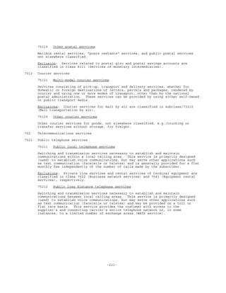-221-
75119 Other postal services
Mailbox rental services, "poste restante" services, and public postal services
not elsewhere classified.
Exclusion: Services related to postal giro and postal savings accounts are
classified in class 8111 (Services of monetary intermediaries).
7512 Courier services
75121 Multi-modal courier services
Services consisting of pick-up, transport and delivery services, whether for
domestic or foreign destinations of letters, parcels and packages, rendered by
courier and using one or more modes of transport, other than by the national
postal administration. These services can be provided by using either self-owned
or public transport media.
Exclusions: Courier services for mail by air are classified in subclass/73210
(Mail transportation by air).
75129 Other courier services
Other courier services for goods, not elsewhere classified, e.g./trucking or
transfer services without storage, for freight.
752 Telecommunications services
7521 Public telephone services
75211 Public local telephone services
Switching and transmission services necessary to establish and maintain
communications within a local calling area. This service is primarily designed
(used) to establish voice communications, but may serve other applications such
as text communication (facsimile or teletex) and is generally provided for a flat
monthly fee independently of the number of calls made by the subscriber.
Exclusions: Private line services and rental services of terminal equipment are
classified in class 7522 (Business network services) and 7541 (Equipment rental
services), respectively.
75212 Public long distance telephone services
Switching and transmission services necessary to establish and maintain
communications between local calling areas. This service is primarily designed
(used) to establish voice communications, but may serve other applications such
as text communication (facsimile or teletex) and may be provided on a toll or
flat rate basis. This service provides the customer with access to the
supplier's and connecting carrier's entire telephone network or, in some
instances, to a limited number of exchange areas (WATS service).
 