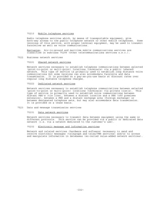 -222-
75213 Mobile telephone services
Radio telephone services which, by means of transportable equipment, give
both-way access to the public telephone network or other mobile telephones. Some
versions of this service, with proper terminal equipment, may be used to transmit
facsimiles as well as voice communications.
Exclusion: Air-to-ground and maritime mobile communications services are
classified in subclass 75299 (Other telecommunications services n.e.c.).
7522 Business network services
75221 Shared network services
Network services necessary to establish telephone communications between selected
(point-to-point or multi-point) locations (terminals) via a public (shared)
network. This type of service is primarily used to establish long distance voice
communications but some versions can also accommodate facsimile and data
transmission. It is provided on a pay-as-you-use basis at discount rates over
regular long distance telephone charges.
75222 Dedicated network services
Network services necessary to establish telephone communications between selected
(point-to-point or multi-point) locations (terminals) via private line(s). This
type of service is primarily used to establish voice communications between
distant PBX's (tie line), between a distant location and a PBX (off premises
extension), between a PBX and a distant exchange area (foreign exchange) or
between designated telephone sets, but may also accommodate data transmission.
It is provided on a lease basis.
7523 Data and message transmission services
75231 Data network services
Network services necessary to transmit data between equipment using the same or
different protocols. This service can be provided via a public or dedicated data
network (i.e. via a network dedicated to the customer's use).
75232 Electronic message and information services
Network and related services (hardware and software) necessary to send and
receive electronic messages (telegraph and telex/TWX services) and/or to access
and manipulate information in databases (so-called value-added network services).
 
