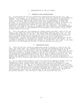 -17-
V. INTERPRETATION OF THE CPC SYSTEM
A. Indexes to the classification
54. To facilitate the use of a statistical classification such as CPC, e.g., for
production statistics, it is essential to provide users with numerical and alphabetical
indexes. Such indexes are of assistance not only in the process of classification
itself, but also in adapting the classification to the requirements of individual
countries and users, and in comparing it with other classifications of goods and
services. It is intended that both numerical and alphabetical indexes to the CPC will
be published separately upon completion. The numerical index will list entries
according to the subclass of the CPC in which they are classified. The alphabetical
index will list goods or services in alphabetical order together with entries composed
of such modifications or rearrangements of the wording of the original titles as are
thought likely to be of use.
55. Until the numerical and alphabetical indexes become available, users of CPC can
refer to the index that exists for HS and the planned index for SITC, Rev.3, for the
transportable goods part of the CPC. The former index was prepared by the CCC. The
latter is being prepared by the Statistical Office of the United Nations Secretariat
with assistance of the Customs Cooperation Council and other international
organizations. Through the correlation between these two classifications and the CPC,
it should be possible to determine the correct CPC categories for most goods. It is
intended to integrate the alphabetical indexes to CPC and SITC, Rev.3./28/ A new index
will have to be developed for the part of the CPC dealing with services.
B. Explanatory notes
56. Since the CPC part covering transportable goods is defined in terms of HS, the
texts, the legal notes, the interpretative rules and the explanatory notes of the HS
also apply to the CPC. The texts of the CPC categories are often based on the HS,
although in several instances these texts were somewhat shortened. When there is doubt
about the contents of a goods category of the CPC the reference to the HS and thus to
its heading text and explanatory material should help to resolve the matter. 29/ This
should simplify operations related to the use of these classifications as well as
enhance the comparability of the resulting data. Moreover, national experience in
applying the HS is directly applicable for carrying out classification operations using
the CPC.
57. At its twenty-fourth session in 1987 the Statistical Commission agreed that the
explanatory notes of the HS should apply to the part of the CPC dealing with
transportable goods, because those notes were well elaborated and because it might
create confusion in the light of the reference material associated with the HS if new
notes were drawn up. 30/ However, no such ready source of explanatory notes exists for
the part of CPC dealing with non-transportable goods and services. At its twenty-fifth
session in 1989 the Statistical Commission requested that a publication be prepared,
with explanatory notes for the services part of the CPC classification, as a
provisional document. With the help of experts and countries that also
 