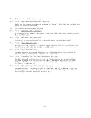 -224-
753 Radio and television cable services
7530 75300 Radio and television cable services
Radio and television programming packages via cable. This subclass includes both
basic and "pay-TV" services.
754 Telecommunications related services
7541 75410 Equipment rental services
Telecommunication terminal equipment leasing or rental services (generally for a
flat monthly fee).
7542 75420 Equipment sales services
The retail or wholesale sales of telecommunication terminal equipment.
7543 75430 Connection services
The provision of access to telecommunication network services by connecting the
customer's premises to the carrier's facilities.
7544 75440 Consulting services
The provision of advice and assistance to businesses and/or institutions on
matters related to telecommunications and telematics.
7545 75450 Communications equipment maintenance services
The provision of maintenance services for communications and communications
related products on a fee or contract basis. Equipment maintained includes
modems, multiplexers, earth stations, microcomputers, peripherals, telex
terminals, telephones etc.
7549 75490 Other telecommunications services n.e.c.
The provision of telecommunications related services not elsewhere classified
such as operator services furnished to other carriers, billing and collection
services for customer sponsored services etc.
 