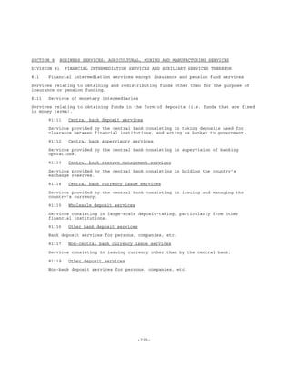 -225-
SECTION 8 BUSINESS SERVICES; AGRICULTURAL, MINING AND MANUFACTURING SERVICES
DIVISION 81 FINANCIAL INTERMEDIATION SERVICES AND AUXILIARY SERVICES THEREFOR
811 Financial intermediation services except insurance and pension fund services
Services relating to obtaining and redistributing funds other than for the purpose of
insurance or pension funding.
8111 Services of monetary intermediaries
Services relating to obtaining funds in the form of deposits (i.e. funds that are fixed
in money terms).
81111 Central bank deposit services
Services provided by the central bank consisting in taking deposits used for
clearance between financial institutions, and acting as banker to government.
81112 Central bank supervisory services
Services provided by the central bank consisting in supervision of banking
operations.
81113 Central bank reserve management services
Services provided by the central bank consisting in holding the country's
exchange reserves.
81114 Central bank currency issue services
Services provided by the central bank consisting in issuing and managing the
country's currency.
81115 Wholesale deposit services
Services consisting in large-scale deposit-taking, particularly from other
financial institutions.
81116 Other bank deposit services
Bank deposit services for persons, companies, etc.
81117 Non-central bank currency issue services
Services consisting in issuing currency other than by the central bank.
81119 Other deposit services
Non-bank deposit services for persons, companies, etc.
 