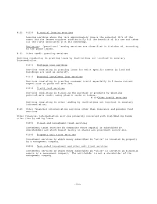 -226-
8112 81120 Financial leasing services
Leasing services where the term approximately covers the expected life of the
asset and the lessee acquires substantially all the benefits of its use and takes
all the risks associated with its ownership.
Exclusion: Operational leasing services are classified in division 83, according
to the goods leased.
8113 Other credit granting services
Services consisting in granting loans by institutions not involved in monetary
intermediation.
81131 Mortgage loan services
Services consisting in granting loans for which specific assets in land and
buildings are used as security.
81132 Personal instalment loan services
Services consisting in granting consumer credit especially to finance current
expenditure on goods and services.
81133 Credit card services
Services consisting in financing the purchase of products by granting
point-of-sale credit using plastic cards or tokens.
81139Other credit services
Services consisting in other lending by institutions not involved in monetary
intermediation.
8119 Other financial intermediation services other than insurance and pension fund
services
Other financial intermediation services primarily concerned with distributing funds
other than by making loans.
81191 Closed end investment trust services
Investment trust services by companies whose capital is subscribed by
shareholders and which invest mainly in shares and government securities.
81192 Property unit trust services
Investment services by which money subscribed in "units" is invested in property
by a management company.
81193 Open-ended investment and other unit trust services
Investment services by which money subscribed in "units" is invested in financial
assets by a management company. The unit-holder is not a shareholder of the
management company.
 