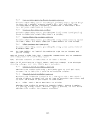 -228-
81295 Fire and other property damage insurance services
Insurance underwriting services consisting in providing coverage against damage
to commercial or personal property caused by fire, theft and other risks,
including services related to household insurance and the insurance of motor
cars, airplanes, small boats and livestock.
81296 Pecuniary loss insurance services
Insurance underwriting services protecting the policy holder against pecuniary
losses resulting from certain liabilities of a business.
81297 General liability insurance services
Insurance underwriting services protecting the policy holder personally against
third-party risks, i.e. public liability to make payments to third parties.
81299 Other insurance services n.e.c.
Insurance underwriting services protecting the policy holder against risks not
elsewhere classified.
813 Services auxiliary to financial intermediation other than to insurance and
pension funding
Services closely related (auxiliary) to financial intermediation, but not themselves
constituting financial intermediation services.
8131 Services related to the administration of financial markets
Operation and supervision of financial markets (security exchanges, stock exchanges,
commodity exchanges, etc.) other than by public authorities.
81311 Financial market operational services
Administrative services consisting in furnishing space and other facilities
necessary for the operation of security and commodity exchanges.
81312 Financial market regulatory services
Monitoring and enforcement services of rules and regulations in the financial
markets pertaining to deposit and loan services and respective institutions, and
to securities markets and participants in those markets.
81319 Other financial market administration services
Administrative services to security or commodity holders, brokers or dealers,
e.g. security custody services, financial reporting services, and other market
administration services, not elsewhere classified.
 