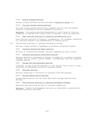 -230-
81333 Foreign exchange services
Foreign currency exchange services provided by bureaux de change, etc.
81334 Coin and currency packing services
Coin and currency packing services for transport from the mint and between
financial intermediaries and for subsequent circulation.
Exclusion: Coin packing services subordinated to retail sales of coins are
classified in subclass 63292 (Retail sales of watches, clocks and jewellery).
81339 Other services auxiliary to financial intermediation n.e.c.
Other services auxiliary to financial intermediation, not elsewhere classified,
e.g. services related to the implementation of monetary policy.
814 8140 Services auxiliary to insurance and pension funding
Services closely related to management of insurance and pension funding.
81401 Insurance broking and agency services
Services of intermediaries between insurance companies and their clients.
81402 Insurance and pension consultancy services
Advisory services to businesses or persons on commercial or personal insurance
coverage, with or without a profit element, including such services on pension
(annuity) matters.
81403 Average and loss adjustment services
("Average" is used in marine insurance to cover partial loss of ship or cargo.)
Evaluation and adjustment services of insurance claims.
81404 Actuarial services
Services consisting in calculation of insurance risks and premiums.
81405 Salvage administration services
Salvage administration services other than marine salvage administration
services.
81409 Other services auxiliary to insurance and pension funding
Regulatory and monitoring services of insurance indemnities.
Exclusion: Pension fund management services are classified in subclass/81212
(Pension and annuity services).
 