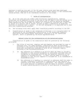 -18-
assisted in drafting this part of the CPC some interim notes have been developed.
However, as the explanatory notes as a whole have not been subject to the international
review process, they are to be considered tentative at this stage.
C. Rules of interpretation
58. As is the case with any widely used statistical classification, numerous
situations can be expected to arise in the use of the CPC when it will be unclear as to
which of two or more CPC categories a particular good or service should be assigned.
These ambiguities may arise when the output of a transaction involves only a good (see
A, below) or a service (see B, below), as well as when a combination of goods and
services is involved (see C, below). In the next paragraph it is explained how to deal
with such classification problems.
59. The following rules shall apply when classifying products according to the CPC:
A. Classification of goods in the categories of Sections 0 to 4 inclusive shall be
determined by the corresponding classification in the Harmonized Commodity
Description and Coding System (hereinafter referred to as the "Harmonized
System"), which is governed by the Rules reproduced below.
General rules for the interpretation of the harmonized system
Classification of goods in the nomenclature shall be governed by the following
principles:
1. The titles of sections, chapters and sub-chapters are provided for ease of
reference only; for legal purposes, classification shall be determined
according to the terms of the headings and any relative section or chapter
notes and, provided such headings or notes do not otherwise require,
according to the following provisions:
2. (a) Any reference in a heading to an article shall be taken to include a
reference to that article incomplete or unfinished, provided that the
incomplete or unfinished article has the essential character of the
complete or finished article. It shall also be taken to include a
reference to that article complete or finished but in an unassembled or
disassembled state.
(b) Any reference in a heading to a material or substance shall be taken to
include a reference to mixtures or combinations of that material or
substance with other materials or substances. Any reference to goods
of a given material or substance shall be taken to include a reference
to goods consisting wholly or partly of such material or substance.
 