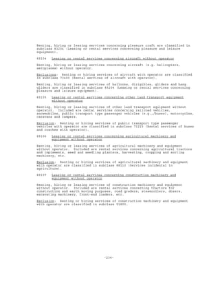 -234-
Renting, hiring or leasing services concerning pleasure craft are classified in
subclass 83204 (Leasing or rental services concerning pleasure and leisure
equipment).
83104 Leasing or rental services concerning aircraft without operator
Renting, hiring or leasing services concerning aircraft (e.g. helicopters,
aeroplanes) without operator.
Exclusions: Renting or hiring services of aircraft with operator are classified
in subclass 73400 (Rental services of aircraft with operator).
Renting, hiring or leasing services of balloons, dirigibles, gliders and hang
gliders are classified in subclass 83204 (Leasing or rental services concerning
pleasure and leisure equipment).
83105 Leasing or rental services concerning other land transport equipment
without operator
Renting, hiring or leasing services of other land transport equipment without
operator. Included are rental services concerning railroad vehicles,
snowmobiles, public transport type passenger vehicles (e.g.,/buses), motorcycles,
caravans and campers.
Exclusion: Renting or hiring services of public transport type passenger
vehicles with operator are classified in subclass 71223 (Rental services of buses
and coaches with operator).
83106 Leasing or rental services concerning agricultural machinery and
equipment without operator
Renting, hiring or leasing services of agricultural machinery and equipment
without operator. Included are rental services concerning agricultural tractors
and implements, seed and seedling planters, harvesting, cropping and sorting
machinery, etc.
Exclusion: Renting or hiring services of agricultural machinery and equipment
with operator are classified in subclass 88110 (Services incidental to
agriculture).
83107 Leasing or rental services concerning construction machinery and
equipment without operator
Renting, hiring or leasing services of construction machinery and equipment
without operator. Included are rental services concerning tractors for
construction and earth moving purposes, road graders, steamrollers, dozers,
excavating machinery, front-end loaders, etc.
Exclusion: Renting or hiring services of construction machinery and equipment
with operator are classified in subclass 51800.
 