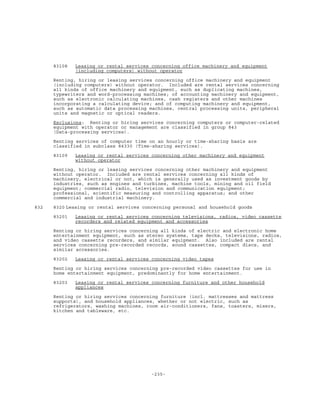 -235-
83108 Leasing or rental services concerning office machinery and equipment
(including computers) without operator
Renting, hiring or leasing services concerning office machinery and equipment
(including computers) without operator. Included are rental services concerning
all kinds of office machinery and equipment, such as duplicating machines,
typewriters and word-processing machines; of accounting machinery and equipment,
such as electronic calculating machines, cash registers and other machines
incorporating a calculating device; and of computing machinery and equipment,
such as automatic data processing machines, central processing units, peripheral
units and magnetic or optical readers.
Exclusions: Renting or hiring services concerning computers or computer-related
equipment with operator or management are classified in group 843
(Data-processing services).
Renting services of computer time on an hourly or time-sharing basis are
classified in subclass 84330 (Time-sharing services).
83109 Leasing or rental services concerning other machinery and equipment
without operator
Renting, hiring or leasing services concerning other machinery and equipment
without operator. Included are rental services concerning all kinds of
machinery, electrical or not, which is generally used as investment goods by
industries, such as engines and turbines, machine tools, mining and oil field
equipment; commercial radio, television and communication equipment;
professional, scientific measuring and controlling apparatus; and other
commercial and industrial machinery.
832 8320 Leasing or rental services concerning personal and household goods
83201 Leasing or rental services concerning televisions, radios, video cassette
recorders and related equipment and accessories
Renting or hiring services concerning all kinds of electric and electronic home
entertainment equipment, such as stereo systems, tape decks, televisions, radios,
and video cassette recorders, and similar equipment. Also included are rental
services concerning pre-recorded records, sound cassettes, compact discs, and
similar accessories.
83202 Leasing or rental services concerning video tapes
Renting or hiring services concerning pre-recorded video cassettes for use in
home entertainment equipment, predominantly for home entertainment.
83203 Leasing or rental services concerning furniture and other household
appliances
Renting or hiring services concerning furniture (incl. mattresses and mattress
supports), and household appliances, whether or not electric, such as
refrigerators, washing machines, room air-conditioners, fans, toasters, mixers,
kitchen and tableware, etc.
 