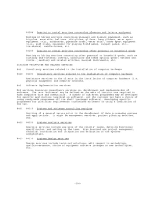 -236-
83204 Leasing or rental services concerning pleasure and leisure equipment
Renting or hiring services concerning pleasure and leisure equipment, such as
bicycles, snow skis, balloons, dirigibles, gliders, hang gliders, water sport
equipment (e.g., surfboards, pleasure craft, water skis), other sport equipment
(e.g., golf-clubs, equipment for playing field games, racquet games, etc.,
ice-skates), saddle-horses, etc.
83209 Leasing or rental services concerning other personal or household goods
Renting or hiring services concerning other personal or household goods, such as
clothing and footwear; cameras, binoculars and other optical goods; watches and
clocks; jewellery and related articles; musical instruments; etc.
DIVISION 84COMPUTER AND RELATED SERVICES
841 Consultancy services related to the installation of computer hardware
8410 84100 Consultancy services related to the installation of computer hardware
Assistance services to the clients in the installation of computer hardware (i.e.
physical equipment) and computer networks.
842 Software implementation services
All services involving consultancy services on, development and implementation of
software. The term "software" may be defined as the sets of instructions required to
make computers work and communicate. A number of different programmes may be developed
for specific applications (application software), and the customer may have a choice of
using ready-made programmes off the shelf (packaged software), developing specific
programmes for particular requirements (customized software) or using a combination of
the two.
8421 84210 Systems and software consulting services
Services of a general nature prior to the development of data processing systems
and applications. It might be management services, project planning services,
etc.
8422 84220 Systems analysis services
Analysis services include analysis of the clients' needs, defining functional
specification, and setting up the team. Also involved are project management,
technical coordination and integration and definition of the systems
architecture.
8423 84230 Systems design services
Design services include technical solutions, with respect to methodology,
quality-assurance, choice of equipment software packages or new technologies,
etc.
 