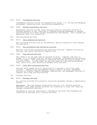 -237-
8424 84240 Programming services
Programming services include the implementation phase, i.e. writing and debugging
programmes, conducting tests, and editing documentation.
8425 84250 Systems maintenance services
Maintenance services include consulting and technical assistance services of
software products in use, rewriting or changing existing programmes or systems,
and maintaining up-to-date software documentation and manuals. Also included are
specialist work, e.g. conversions.
843 Data processing services
8431 84310 Input preparation services
Data recording services such as key punching, optical scanning or other methods
for data entry.
8432 84320 Data-processing and tabulation services
Services such as data processing and tabulation services, computer calculating
services, and rental services of computer time.
8433 84330 Time-sharing services
This seems to be the same type of services as 84320. Computer time only is
bought; if it is bought from the customer's premises, telecommunications services
are also bought. Data processing or tabulation services may also be bought from
a service bureau. In both cases the services might be time sharing processed.
Thus, there is no clear distinction between 84320 and 84330.
8439 84390 Other data processing services
Services which manage the full operations of a customer's facilities under
contract: computer-room environmental quality control services; management
services of in-place computer equipment combinations; and management services of
computer work flows and distributions.
844 Database services
8440 84400 Database services
All services provided from primarily structured databases through a communication
network.
Exclusions: Data and message transmission services (e.g. network operation
services, value-added network services) are classified in class 7523 (Data and
message transmission services).
Documentation services consisting in information retrieval from databases are
classified in subclass 96311 (Library services).
 