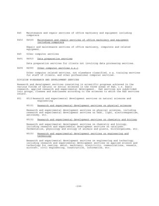 -238-
845 Maintenance and repair services of office machinery and equipment including
computers
8450 84500 Maintenance and repair services of office machinery and equipment
including computers
Repair and maintenance services of office machinery, computers and related
equipment.
849 Other computer services
8491 84910 Data preparation services
Data preparation services for clients not involving data processing services.
8499 84990 Other computer services n.e.c.
Other computer related services, not elsewhere classified, e.g. training services
for staff of clients, and other professional computer services.
DIVISION 85RESEARCH AND DEVELOPMENT SERVICES
Research and development services consisting in scientific progress achieved in the
various fields of natural or social sciences in the three areas of R&D, i.e. basic
research, applied research and experimental development. R&D services are subdivided
into groups, classes and subclasses according to the sciences to which the R&D services
relate.
851 8510 Research and experimental development services on natural sciences and
engineering
8510l Research and experimental development services on physical sciences
Research and experimental development services on physical sciences, including
research and experimental development services on heat, light, electromagnetism,
astronomy, etc.
85102 Research and experimental development services on chemistry and biology
Research and experimental development services on chemistry and biology,
including research and experimental development services on catalyzer,
fermentation, physiology and ecology of animals and plants, microorganisms, etc.
85103 Research and experimental development services on engineering and
technology
Research and experimental development services on engineering and technology,
including research and experimental development services on applied science and
technology for casting, metal, machinery, electricity, communications, vessels,
aircraft, civil engineering, construction, information, etc.
 
