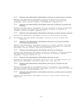 -239-
85104 Research and experimental development services on agricultural sciences
Research and experimental development services on agricultural sciences,
including research and experimental development services on agricultural
techniques, fruit culture, forestry, stockbreeding, fisheries, etc.
85105 Research and experimental development services on medical sciences and
pharmacy
Research and experimental development services on medical sciences and pharmacy,
including research and experimental development services on treatment of
diseases, preventive hygiene, pharmacy, etc.
85109 Research and experimental development services on other natural sciences
Research and experimental development services on other natural sciences.
852 8520 Research and experimental development services on social sciences and
humanities
85201 Research and experimental development services on cultural sciences,
sociology and psychology
Research and experimental development services on cultural sciences, sociology
and psychology, including research and experimental development on literature,
philosophy, history, welfare, educational psychology, etc.
85202 Research and experimental development services on economics
Research and experimental development services on economics, including research
and experimental development services on theories of economics, business
management, finance, statistics, etc.
85203 Research and experimental development services on law
Research and experimental development services on law, including research and
experimental development services on public law, civil law, etc.
85204 Research and experimental development services on linguistics and
languages
Research and experimental development services on linguistics and languages,
including research and experimental development services on linguistic structure
and distribution, foreign languages, etc.
85209 Research and experimental development services on other social sciences
and humanities
Research and experimental development services on other social sciences and
humanities.
 
