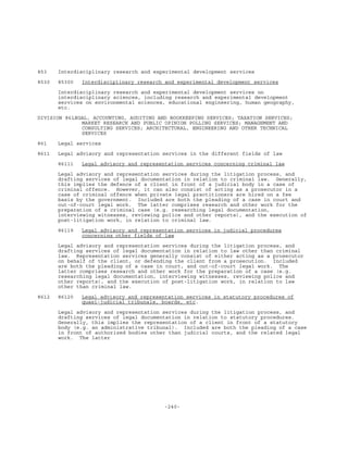 -240-
853 Interdisciplinary research and experimental development services
8530 85300 Interdisciplinary research and experimental development services
Interdisciplinary research and experimental development services on
interdisciplinary sciences, including research and experimental development
services on environmental sciences, educational engineering, human geography,
etc.
DIVISION 86LEGAL, ACCOUNTING, AUDITING AND BOOKKEEPING SERVICES; TAXATION SERVICES;
MARKET RESEARCH AND PUBLIC OPINION POLLING SERVICES; MANAGEMENT AND
CONSULTING SERVICES; ARCHITECTURAL, ENGINEERING AND OTHER TECHNICAL
SERVICES
861 Legal services
8611 Legal advisory and representation services in the different fields of law
86111 Legal advisory and representation services concerning criminal law
Legal advisory and representation services during the litigation process, and
drafting services of legal documentation in relation to criminal law. Generally,
this implies the defence of a client in front of a judicial body in a case of
criminal offence. However, it can also consist of acting as a prosecutor in a
case of criminal offence when private legal practitioners are hired on a fee
basis by the government. Included are both the pleading of a case in court and
out-of-court legal work. The latter comprises research and other work for the
preparation of a criminal case (e.g. researching legal documentation,
interviewing witnesses, reviewing police and other reports), and the execution of
post-litigation work, in relation to criminal law.
86119 Legal advisory and representation services in judicial procedures
concerning other fields of law
Legal advisory and representation services during the litigation process, and
drafting services of legal documentation in relation to law other than criminal
law. Representation services generally consist of either acting as a prosecutor
on behalf of the client, or defending the client from a prosecution. Included
are both the pleading of a case in court, and out-of-court legal work. The
latter comprises research and other work for the preparation of a case (e.g.
researching legal documentation, interviewing witnesses, reviewing police and
other reports), and the execution of post-litigation work, in relation to law
other than criminal law.
8612 86120 Legal advisory and representation services in statutory procedures of
quasi-judicial tribunals, boards, etc.
Legal advisory and representation services during the litigation process, and
drafting services of legal documentation in relation to statutory procedures.
Generally, this implies the representation of a client in front of a statutory
body (e.g. an administrative tribunal). Included are both the pleading of a case
in front of authorized bodies other than judicial courts, and the related legal
work. The latter
 