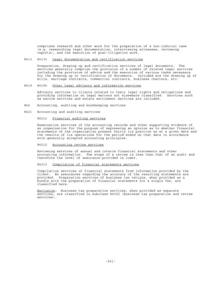 -241-
comprises research and other work for the preparation of a non-judicial case
(e.g. researching legal documentation, interviewing witnesses, reviewing
reports), and the execution of post-litigation work.
8613 86130 Legal documentation and certification services
Preparation, drawing up and certification services of legal documents. The
services generally comprise the provision of a number of related legal services
including the provision of advice and the execution of various tasks necessary
for the drawing up or certification of documents. Included are the drawing up of
wills, marriage contracts, commercial contracts, business charters, etc.
8619 86190 Other legal advisory and information services
Advisory services to clients related to their legal rights and obligations and
providing information on legal matters not elsewhere classified. Services such
as escrow services and estate settlement services are included.
862 Accounting, auditing and bookkeeping services
8621 Accounting and auditing services
86211 Financial auditing services
Examination services of the accounting records and other supporting evidence of
an organization for the purpose of expressing an opinion as to whether financial
statements of the organization present fairly its position as at a given date and
the results of its operations for the period ended on that date in accordance
with generally accepted accounting principles.
86212 Accounting review services
Reviewing services of annual and interim financial statements and other
accounting information. The scope of a review is less than that of an audit and
therefore the level of assurance provided is lower.
86213 Compilation of financial statements services
Compilation services of financial statements from information provided by the
client. No assurances regarding the accuracy of the resulting statements are
provided. Preparation services of business tax returns, when provided as a
bundle with the preparation of financial statements for a single fee, are
classified here.
Exclusion: Business tax preparation services, when provided as separate
services, are classified in subclass 86302 (Business tax preparation and review
services).
 
