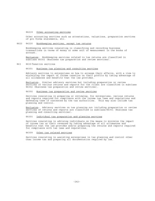 -242-
86219 Other accounting services
Other accounting services such as attestations, valuations, preparation services
of pro forma statements, etc.
8622 86220 Bookkeeping services, except tax returns
Bookkeeping services consisting in classifying and recording business
transactions in terms of money or some unit of measurement in the books of
account.
Exclusion: Bookkeeping services related to tax returns are classified in
subclass 86302 (Business tax preparation and review services).
863 8630 Taxation services
86301 Business tax planning and consulting services
Advisory services to enterprises on how to arrange their affairs, with a view to
minimizing the impact of income taxation on their profits by taking advantage of
all allowances and benefits that the law provides.
Exclusion: Similar advisory services but including preparation or review
services of various returns and reports for the client are classified in subclass
86302 (Business tax preparation and review services).
86302 Business tax preparation and review services
Services consisting in preparing or reviewing, for enterprises, various returns
and reports required for compliance with the income tax laws and regulations and
defending them if contested by the tax authorities. This may also include tax
planning and control.
Exclusion: Advisory services on tax planning not including preparation or review
services of returns and reports are classified in subclass/86301 (Business tax
planning and consulting services).
86303 Individual tax preparation and planning services
Services consisting in advising individuals on the means to minimize the impact
of income tax on their revenues by taking advantage of all allowances and
benefits that the law provides and/or preparing the returns and reports required
for compliance with tax laws and regulations.
86309 Other tax related services
Services consisting in assisting enterprises in tax planning and control other
than income tax and preparing all documentation required by law.
 