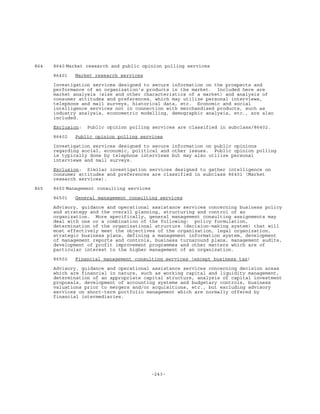 -243-
864 8640 Market research and public opinion polling services
86401 Market research services
Investigation services designed to secure information on the prospects and
performance of an organization's products in the market. Included here are
market analysis (size and other characteristics of a market) and analysis of
consumer attitudes and preferences, which may utilize personal interviews,
telephone and mail surveys, historical data, etc. Economic and social
intelligence services not in connection with merchandised products, such as
industry analysis, econometric modelling, demographic analysis, etc., are also
included.
Exclusion: Public opinion polling services are classified in subclass/86402.
86402 Public opinion polling services
Investigation services designed to secure information on public opinions
regarding social, economic, political and other issues. Public opinion polling
is typically done by telephone interviews but may also utilize personal
interviews and mail surveys.
Exclusion: Similar investigation services designed to gather intelligence on
consumer attitudes and preferences are classified in subclass 86401 (Market
research services).
865 8650 Management consulting services
86501 General management consulting services
Advisory, guidance and operational assistance services concerning business policy
and strategy and the overall planning, structuring and control of an
organization. More specifically, general management consulting assignments may
deal with one or a combination of the following: policy formulation,
determination of the organizational structure (decision-making system) that will
most effectively meet the objectives of the organization, legal organization,
strategic business plans, defining a management information system, development
of management reports and controls, business turnaround plans, management audits,
development of profit improvement programmes and other matters which are of
particular interest to the higher management of an organization.
86502 Financial management consulting services (except business tax)
Advisory, guidance and operational assistance services concerning decision areas
which are financial in nature, such as working capital and liquidity management,
determination of an appropriate capital structure, analysis of capital investment
proposals, development of accounting systems and budgetary controls, business
valuations prior to mergers and/or acquisitions, etc., but excluding advisory
services on short-term portfolio management which are normally offered by
financial intermediaries.
 
